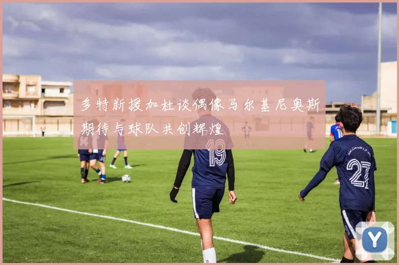 多特新援加杜谈偶像马尔基尼奥斯期待与球队共创辉煌